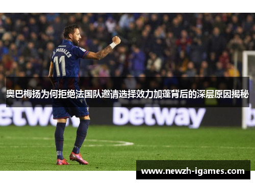 奥巴梅扬为何拒绝法国队邀请选择效力加蓬背后的深层原因揭秘 奥巴梅扬为何拒绝法国队邀请选择效力加蓬背后的深层原因揭秘