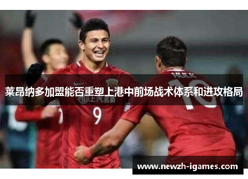 莱昂纳多加盟能否重塑上港中前场战术体系和进攻格局 莱昂纳多加盟能否重塑上港中前场战术体系和进攻格局