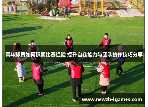 青年球员如何积累比赛经验 提升自我能力与团队协作技巧分享