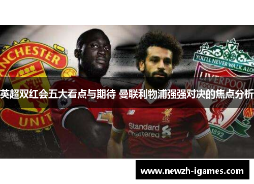 英超双红会五大看点与期待 曼联利物浦强强对决的焦点分析