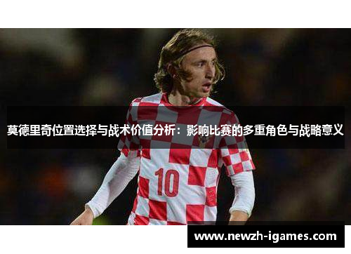 莫德里奇位置选择与战术价值分析：影响比赛的多重角色与战略意义