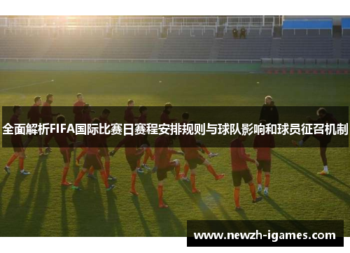 全面解析FIFA国际比赛日赛程安排规则与球队影响和球员征召机制