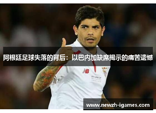 阿根廷足球失落的背后:以巴内加缺席揭示的痛苦遗憾 阿根廷足球失落的背后:以巴内加缺席揭示的痛苦遗憾