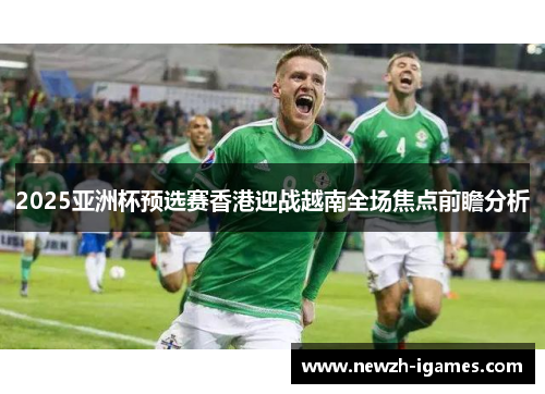 2025亚洲杯预选赛香港迎战越南全场焦点前瞻分析 2025亚洲杯预选赛香港迎战越南全场焦点前瞻分析