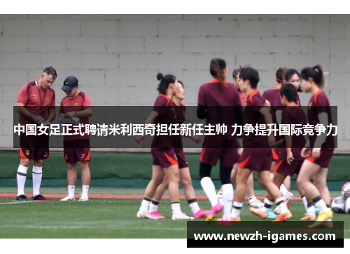 中国女足正式聘请米利西奇担任新任主帅 力争提升国际竞争力 中国女足正式聘请米利西奇担任新任主帅 力争提升国际竞争力