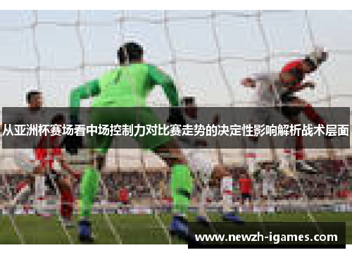从亚洲杯赛场看中场控制力对比赛走势的决定性影响解析战术层面 从亚洲杯赛场看中场控制力对比赛走势的决定性影响解析战术层面
