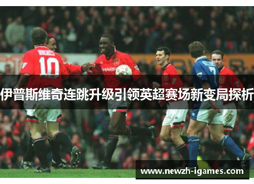 伊普斯维奇连跳升级引领英超赛场新变局探析 伊普斯维奇连跳升级引领英超赛场新变局探析