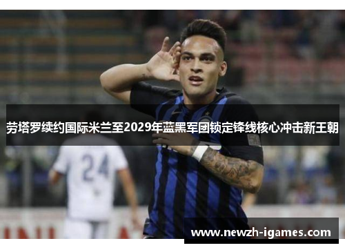劳塔罗续约国际米兰至2029年蓝黑军团锁定锋线核心冲击新王朝 劳塔罗续约国际米兰至2029年蓝黑军团锁定锋线核心冲击新王朝