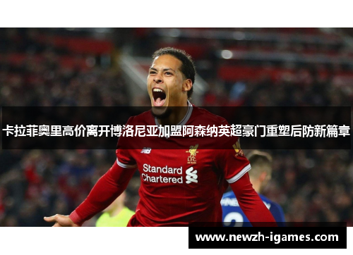 卡拉菲奥里高价离开博洛尼亚加盟阿森纳英超豪门重塑后防新篇章 卡拉菲奥里高价离开博洛尼亚加盟阿森纳英超豪门重塑后防新篇章