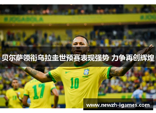 贝尔萨领衔乌拉圭世预赛表现强势 力争再创辉煌