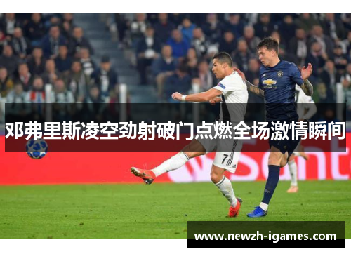 邓弗里斯凌空劲射破门点燃全场激情瞬间