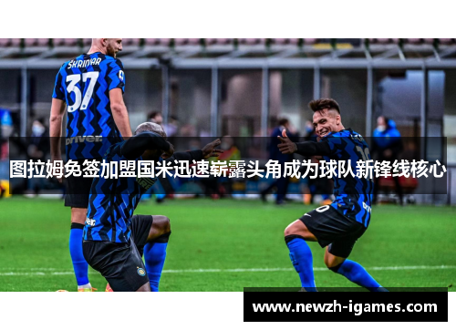 图拉姆免签加盟国米迅速崭露头角成为球队新锋线核心